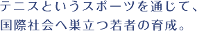 テニスというスポーツを通じて、国際社会へ巣立つ若者の育成。